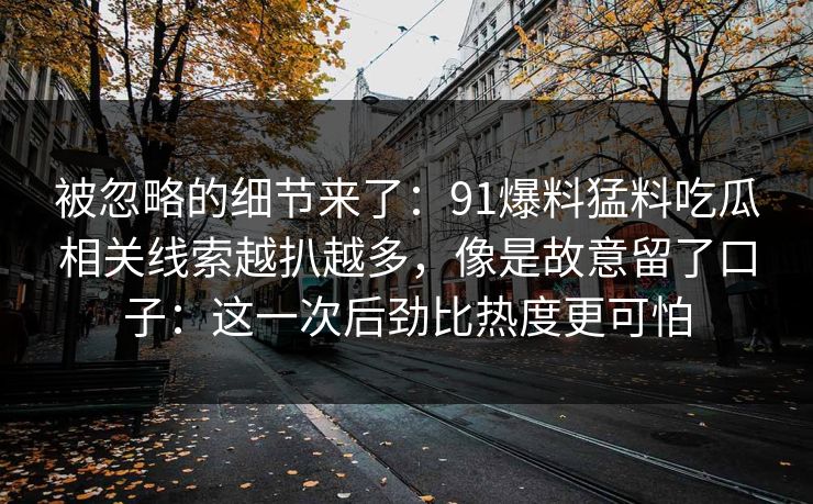 被忽略的细节来了:91爆料猛料吃瓜相关线索越扒越多,像是故意留了口子:这一次后劲比热度更可怕