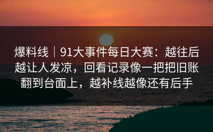 爆料线|91大事件每日大赛:越往后越让人发凉,回看记录像一把把旧账翻到台面上,越补线越像还有后手